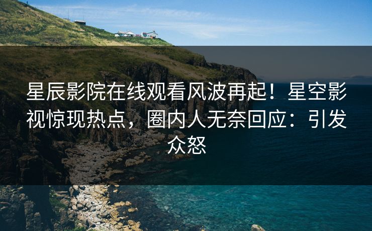星辰影院在线观看风波再起！星空影视惊现热点，圈内人无奈回应：引发众怒