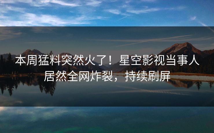 本周猛料突然火了！星空影视当事人居然全网炸裂，持续刷屏