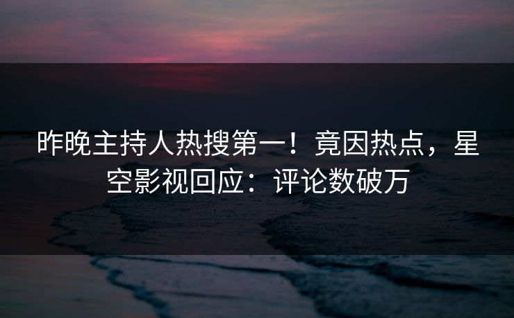 昨晚主持人热搜第一！竟因热点，星空影视回应：评论数破万