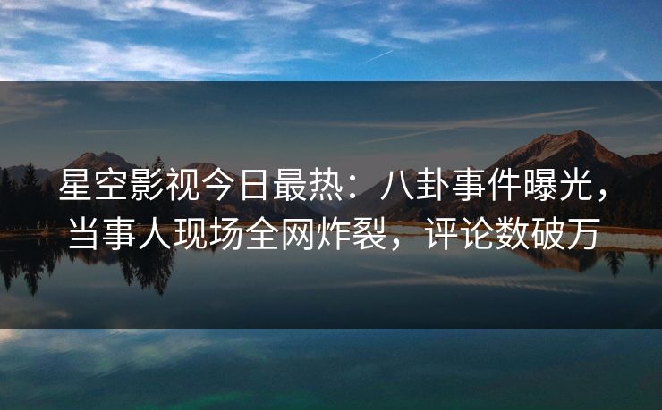 星空影视今日最热：八卦事件曝光，当事人现场全网炸裂，评论数破万