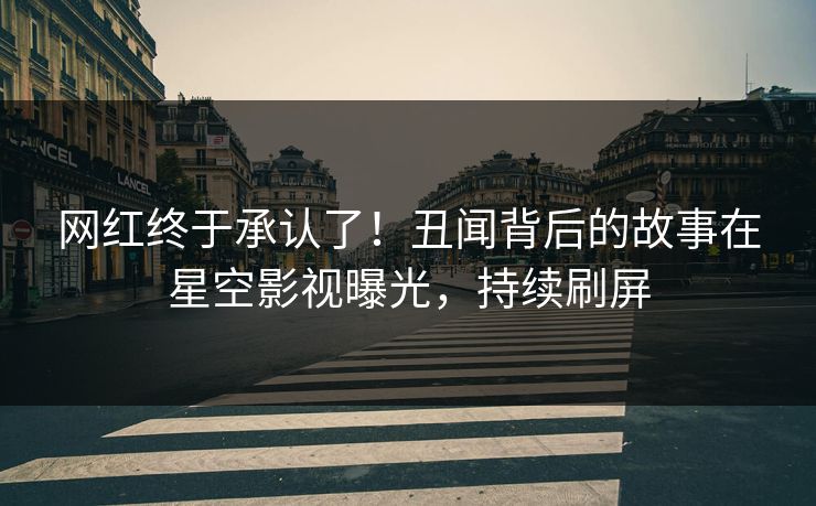 网红终于承认了！丑闻背后的故事在星空影视曝光，持续刷屏