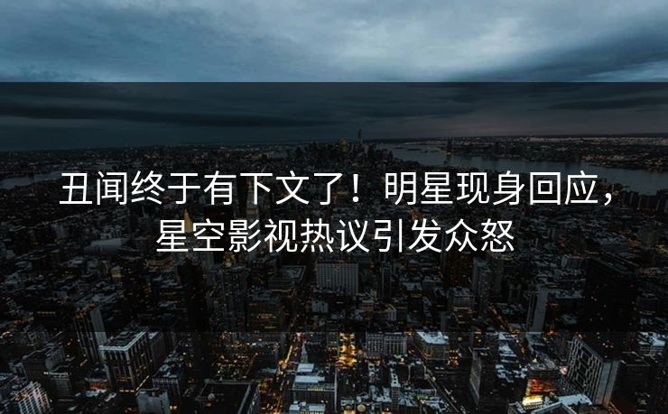 丑闻终于有下文了！明星现身回应，星空影视热议引发众怒