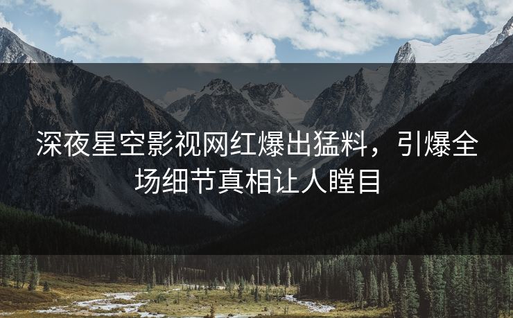 深夜星空影视网红爆出猛料，引爆全场细节真相让人瞠目