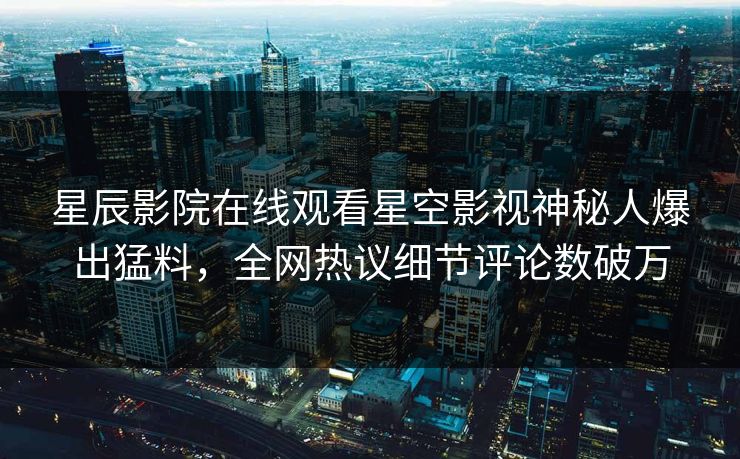 星辰影院在线观看星空影视神秘人爆出猛料，全网热议细节评论数破万