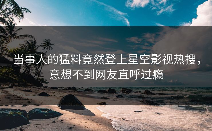 当事人的猛料竟然登上星空影视热搜，意想不到网友直呼过瘾