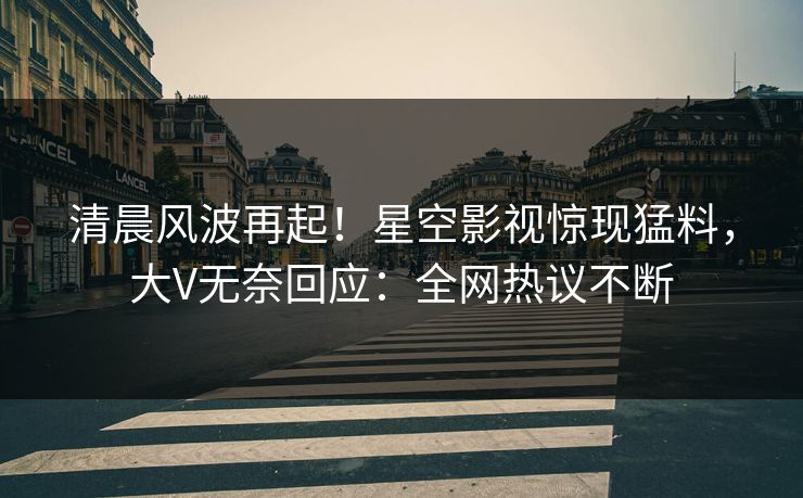 清晨风波再起！星空影视惊现猛料，大V无奈回应：全网热议不断