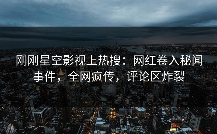 刚刚星空影视上热搜：网红卷入秘闻事件，全网疯传，评论区炸裂