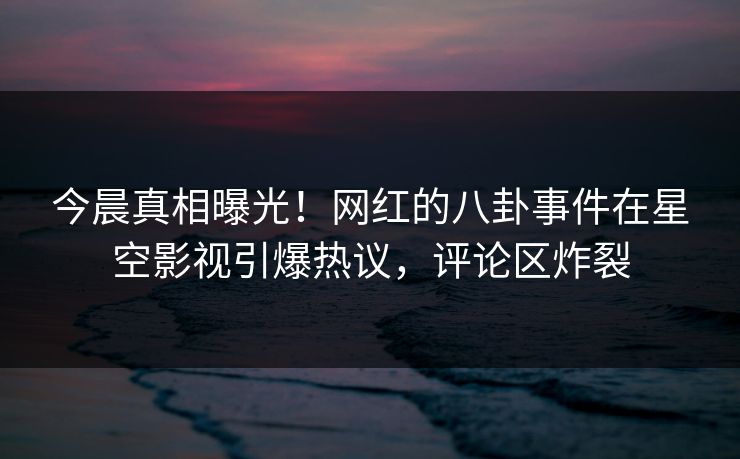 今晨真相曝光！网红的八卦事件在星空影视引爆热议，评论区炸裂