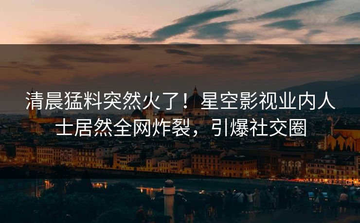 清晨猛料突然火了！星空影视业内人士居然全网炸裂，引爆社交圈