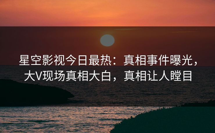 星空影视今日最热：真相事件曝光，大V现场真相大白，真相让人瞠目