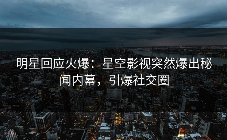 明星回应火爆：星空影视突然爆出秘闻内幕，引爆社交圈