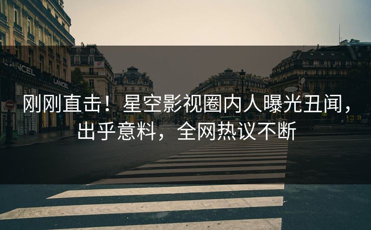 刚刚直击！星空影视圈内人曝光丑闻，出乎意料，全网热议不断