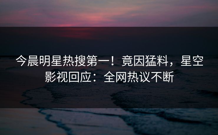 今晨明星热搜第一！竟因猛料，星空影视回应：全网热议不断