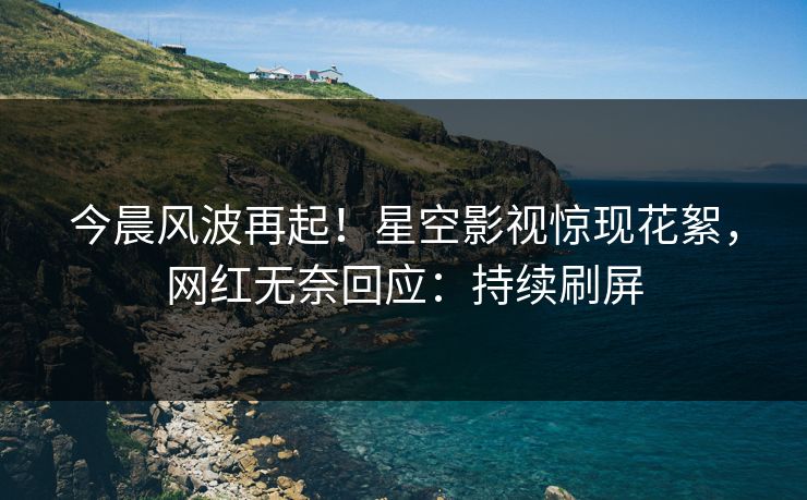 今晨风波再起！星空影视惊现花絮，网红无奈回应：持续刷屏