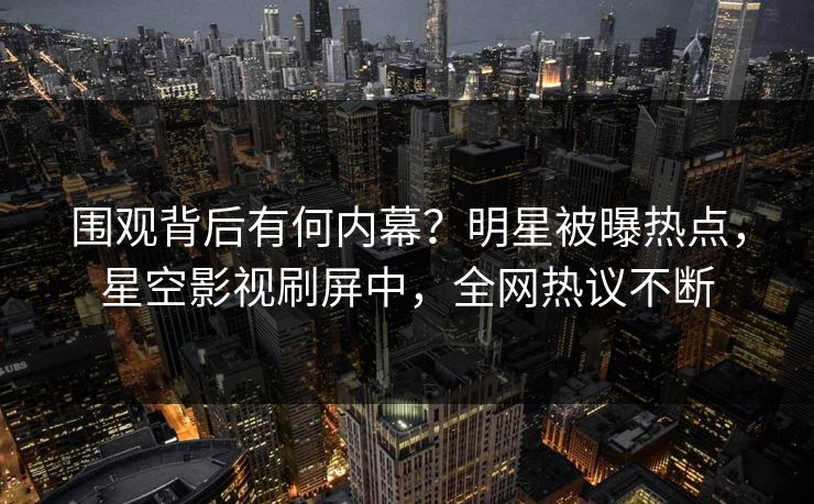 围观背后有何内幕？明星被曝热点，星空影视刷屏中，全网热议不断