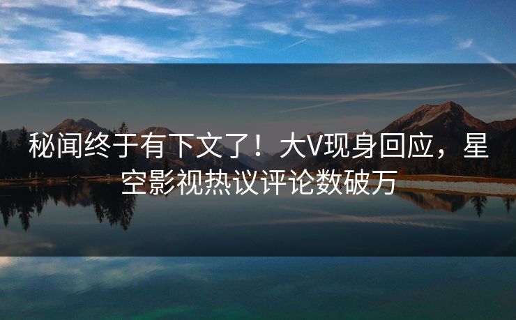 秘闻终于有下文了！大V现身回应，星空影视热议评论数破万