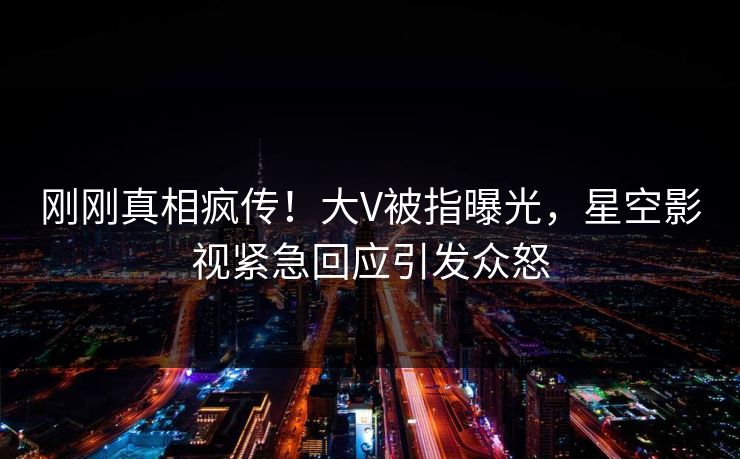 刚刚真相疯传！大V被指曝光，星空影视紧急回应引发众怒