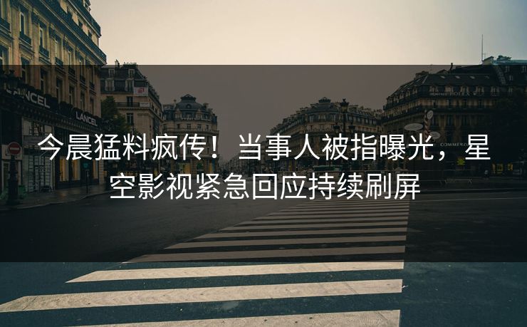 今晨猛料疯传！当事人被指曝光，星空影视紧急回应持续刷屏