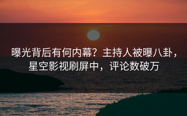 曝光背后有何内幕？主持人被曝八卦，星空影视刷屏中，评论数破万