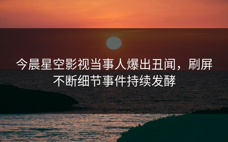 今晨星空影视当事人爆出丑闻，刷屏不断细节事件持续发酵