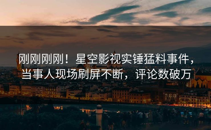 刚刚刚刚！星空影视实锤猛料事件，当事人现场刷屏不断，评论数破万