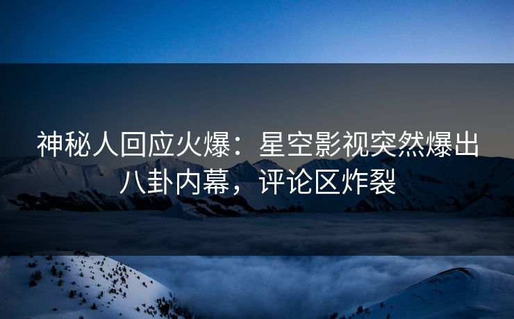 神秘人回应火爆：星空影视突然爆出八卦内幕，评论区炸裂