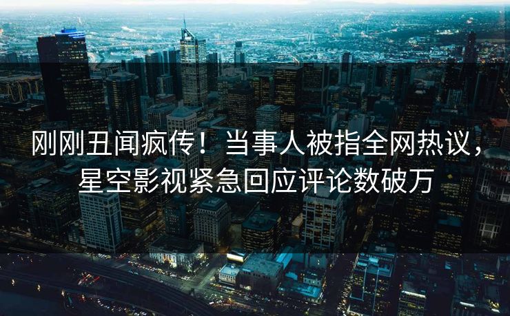 刚刚丑闻疯传！当事人被指全网热议，星空影视紧急回应评论数破万
