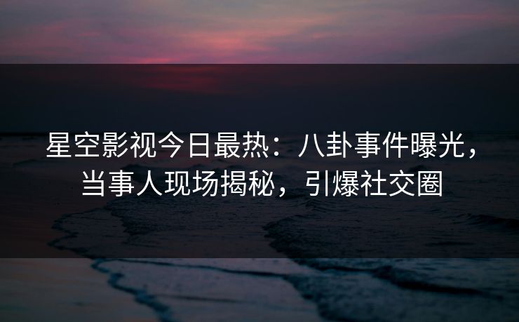 星空影视今日最热：八卦事件曝光，当事人现场揭秘，引爆社交圈