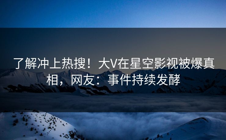 了解冲上热搜！大V在星空影视被爆真相，网友：事件持续发酵