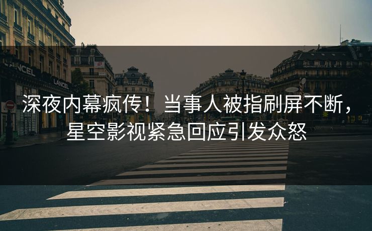 深夜内幕疯传！当事人被指刷屏不断，星空影视紧急回应引发众怒