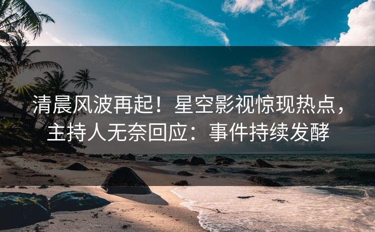 清晨风波再起！星空影视惊现热点，主持人无奈回应：事件持续发酵