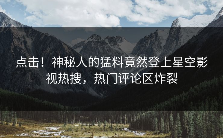 点击！神秘人的猛料竟然登上星空影视热搜，热门评论区炸裂