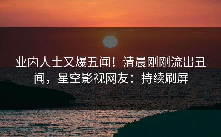 业内人士又爆丑闻！清晨刚刚流出丑闻，星空影视网友：持续刷屏