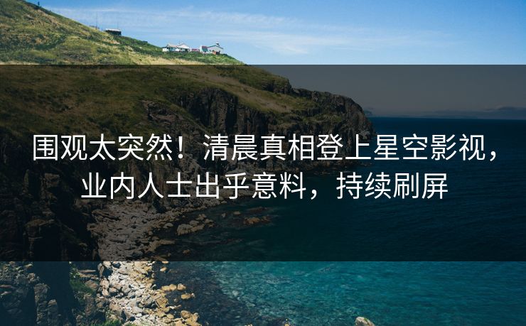 围观太突然！清晨真相登上星空影视，业内人士出乎意料，持续刷屏