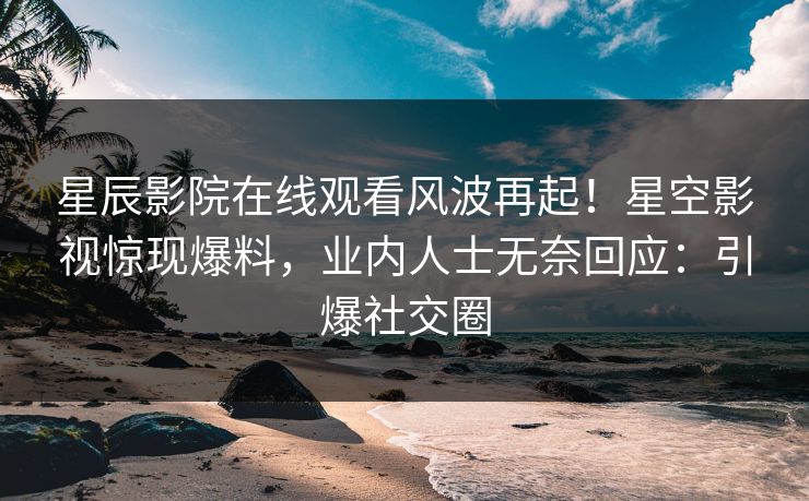 星辰影院在线观看风波再起！星空影视惊现爆料，业内人士无奈回应：引爆社交圈