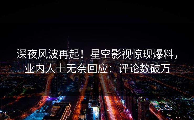 深夜风波再起！星空影视惊现爆料，业内人士无奈回应：评论数破万