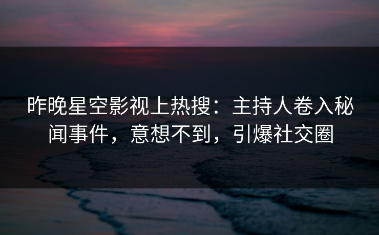 昨晚星空影视上热搜：主持人卷入秘闻事件，意想不到，引爆社交圈