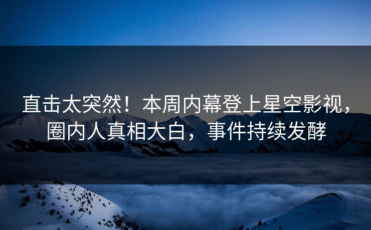 直击太突然！本周内幕登上星空影视，圈内人真相大白，事件持续发酵