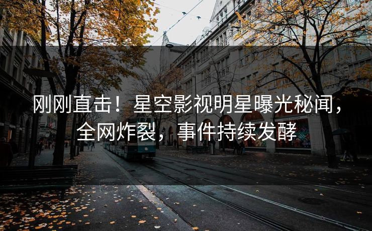 刚刚直击！星空影视明星曝光秘闻，全网炸裂，事件持续发酵