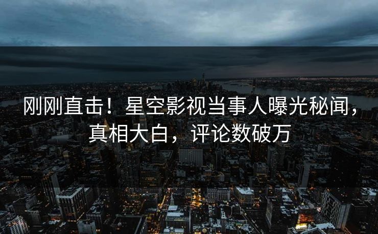 刚刚直击！星空影视当事人曝光秘闻，真相大白，评论数破万
