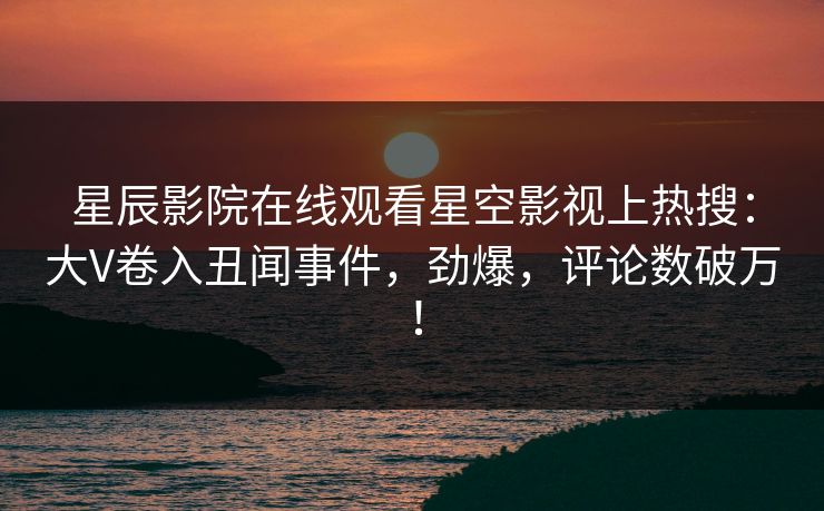 星辰影院在线观看星空影视上热搜：大V卷入丑闻事件，劲爆，评论数破万！