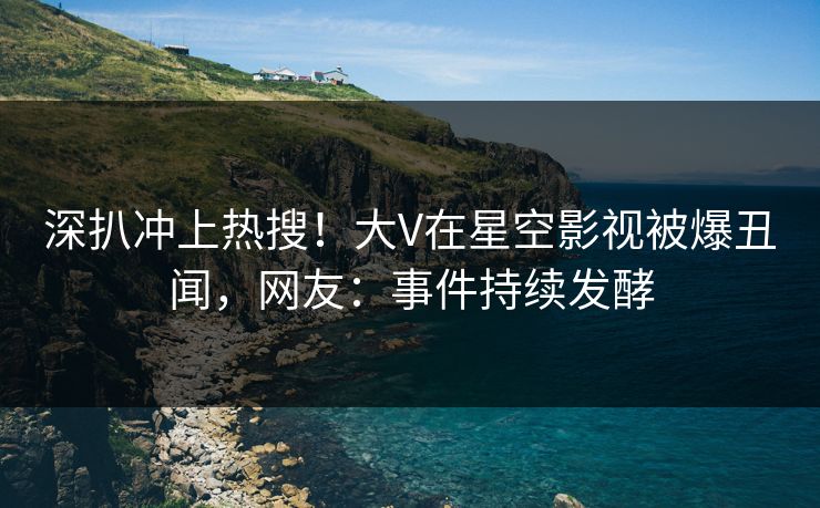深扒冲上热搜！大V在星空影视被爆丑闻，网友：事件持续发酵