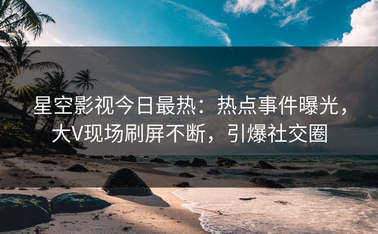 星空影视今日最热：热点事件曝光，大V现场刷屏不断，引爆社交圈