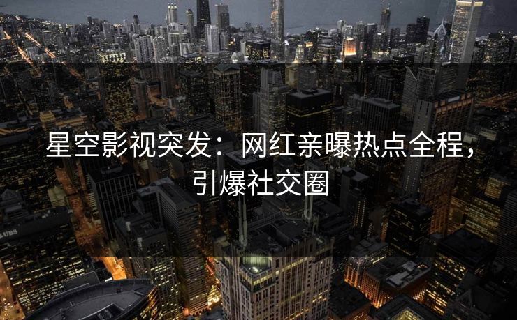 星空影视突发：网红亲曝热点全程，引爆社交圈