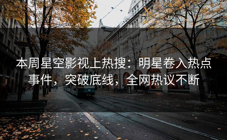 本周星空影视上热搜：明星卷入热点事件，突破底线，全网热议不断