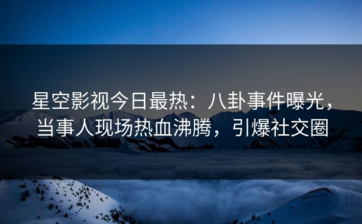 星空影视今日最热：八卦事件曝光，当事人现场热血沸腾，引爆社交圈