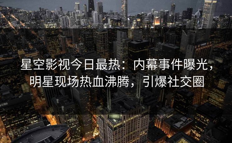 星空影视今日最热：内幕事件曝光，明星现场热血沸腾，引爆社交圈