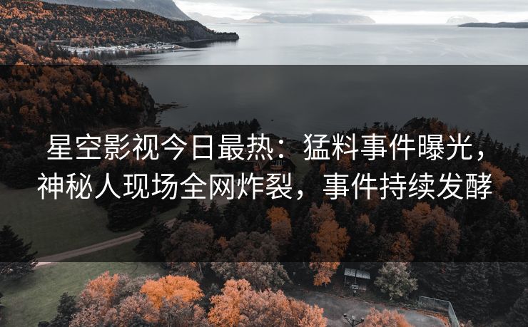 星空影视今日最热：猛料事件曝光，神秘人现场全网炸裂，事件持续发酵
