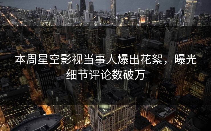 本周星空影视当事人爆出花絮，曝光细节评论数破万