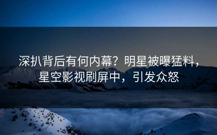 深扒背后有何内幕？明星被曝猛料，星空影视刷屏中，引发众怒